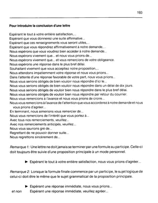 193
Pour introduire la conclusion d'une lettre
Espérant le tout à votre entière satisfaction,...
Espérant que vous donnerez une suite affirmative...
Espérant que ces renseignements vous seront utiles,...
Espérant que vous répondrez affirmativement à notre demande, .
Nous espérons que vous voudrez bien accéder à notre demande .
Nous espérons vivement que et nous vous prions de...
Nous espérons vivement que et vous remercions de votre obligeance.
Nous espérons une réponse dans le plus bref délai.
Souhaitant vivement que vous acceptiez notre proposition,...
Nous attendons impatiemment votre réponse et nous vous prions...
Dans l'attente d'une réponse favorable de votre part, nous vous prions...
Nous vous serions obligés de bien vouloir nous répondre d'ici le...
Nous vous serions obligés de bien vouloir nous répondre dans un délai de dix jours.
Nous vous serions obligés de vouloir bien nous répondre dans le plus bref délai.
Nous vous serions obligés de vouloir bien nous répondre par retour du courrier.
Nous vous remercions à l'avance et nous vous prions de croire...
Nous vous remercions à l'avance de l'attention que vous accorderez à notre demande et nous
vous prions d'agréer...
En terminant, nous aimerions vous remercier de...
Nous vous remercions de l'intérêt que vous portez à...
Avec tous nos remerciements, veuillez...
Avec nos remerciements anticipés, veuillez...
Nous vous saurions gré de...
Regrettant de ne pouvoir donner suite...
Nous regrettons sincèrement de...
Remarque 1: Une lettre ne doit jamais se terminer par une formule au participe. Celle-ci
doit toujours être suivie d'une proposition principale à un mode personnel.
~ Espérant le tout à votre entière satisfaction, nous vous prions d'agréer...
Remarque 2: Lorsque la formule finale commence par un participe, le sujet logique de
celui-ci doit être le même que le sujet grammatical de la proposition principale.
~ Espérant une réponse immédiate, nous vous prions...
et non Espérant une réponse immédiate, veuillez agréer...
 