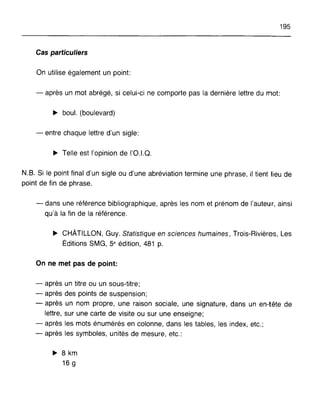 195
Cas particuliers
On utilise également un point:
- après un mot abrégé, si celui-ci ne comporte pas la dernière lettre du mot:
~ boul. (boulevard)
- entre chaque lettre d'un sigle:
~ Telle est l'opinion de 1'0.1.0.
N.B. Si le point final d'un sigle ou d'une abréviation termine une phrase, il tient lieu de
point de fin de phrase.
- dans une référence bibliographique, après les nom et prénom de l'auteur, ainsi
qu'à la fin de la référence.
~ CHÂTILLON, Guy. Statistique en sciences humaines, Trois-Rivières, Les
Éditions SMG, 5e édition, 481 p.
On ne met pas de point:
- après un titre ou un sous-titre;
- après des points de suspension;
- après un nom propre, une raison sociale, une signature, dans un en-tête de
lettre, sur une carte de visite ou sur une enseigne;
- après les mots énumérés en colonne, dans les tables, les index, etc.;
- après les symboles, unités de mesure, etc.:
~ 8 km
16 g
 