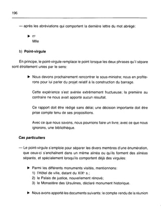 196
- après les abréviations qui comportent la dernière lettre du mot abrégé:
~ n°
Mlle
b) Point-virgule
En principe, le point-virgule remplace le point lorsque les deux phrases qu'il sépare
sont étroitement unies par le sens:
~ Nous devons prochainement rencontrer le sous-ministre; nous en profite-
rons pour lui parler du projet relatif à la construction du barrage.
Cette expérience s'est avérée extrêmement fructueuse; la première au
contraire ne nous avait apporté aucun résultat.
Ce rapport doit être rédigé sans délai; une décision importante doit être
prise compte tenu de ses propositions.
Avec ce que nous savons, nous pourrions faire un livre; avec ce que nous
ignorons, une bibliothèque.
Cas particuliers
- Le point-virgule s'emploie pour séparer les divers membres d'une énumération,
que ceux-ci s'enchaînent dans un même alinéa ou qu'ils forment des alinéas
séparés, et spécialement lorsqu'ils comportent déjà des virgules:
~ Parmi les différents monuments visités, mentionnons:
1) l'Hôtel de ville, datant du XIXe s.;
2) le Palais de justice, nouvellement rénové;
3) le Monastère des Ursulines, déclaré monument historique.
~ Nous avons apporté les documents suivants: le compte rendu de la réunion
 