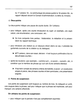 197
du 17 octobre 19.. ; le communiqué de presse publié le 18 octobre 19.. ; le
rapport déposé devant le Conseil d'administration; la lettre du ministre.
c) Deux-points
Le deux-points indique une pause de courte durée. On l'utilisera:
- pour indiquer, après une courte introduction du sujet: un exemple, une expli-
cation, une énumération, une conclusion, etc.:
~ Ce livre comporte trois parties: l'élaboration, la rédaction et la présen-
tation du rapport technique.
- pour introduire une citation ou un discours direct (dans ce cas, il précède les
guillemets ouvrants de la citation ou du dialogue):
~ Mme Leblanc, dans son essai, déclare: "II est toujours préférable d'écrire
des phrases courtes.»
- après les locutions "par exemple», "comme suit», "à savoir», "suivant», etc., à
condition que le membre de phrase qui suit soit d'une certaine étendue:
~ Il faut tenir compte de certains critères de lisibilité, à savoir: un vocabulaire
simple et précis, des phrases courtes et bien ponctuées, une présentation
soignée.
d) Points de suspension
Les points de suspension sont toujours au nombre de trois. Ils indiquent un arrêt,
une coupure dans la phrase, soit pour indiquer que la phrase est inachevée, soit pour
marquer une certaine affectivité.
On utilisera les points de suspension:
- pour indiquer que la pensée n'est pas complètement exprimée:
 