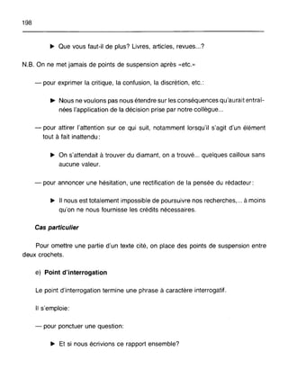198
~ Que vous faut-il de plus? Livres, articles, revues...?
N.B. On ne met jamais de points de suspension après «etc.»
- pour exprimer la critique, la confusion, la discrétion, etc.:
• Nous ne voulons pas nous étendre sur les conséquences qu'aurait entraÎ-
nées l'application de la décision prise par notre collègue...
- pour attirer l'attention sur ce qui suit, notamment lorsqu'il s'agit d'un élément
tout à fait inattendu:
~ On s'attendait à trouver du diamant, on a trouvé... quelques cailloux sans
aucune valeur.
- pour annoncer une hésitation, une rectification de la pensée du rédacteur:
~ Il nous est totalement impossible de poursuivre nos recherches, ... à moins
qu'on ne nous fournisse les crédits nécessaires.
Cas particulier
Pour omettre une partie d'un texte cité, on place des points de suspension entre
deux crochets.
e) Point d'interrogation
Le point d'interrogation termine une phrase à caractère interrogatif.
Il s'emploie:
- pour ponctuer une question:
~ Et si nous écrivions ce rapport ensemble?
 