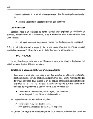 200
un ordre catégorique, un appel, une défense, etc., de même qu'après une interjec-
tion:
~ Je suis absolument sceptique devant ces données!
Cas particulier
Lorsque, face à un passage du texte, l'auteur veut exprimer un sentiment de
surprise, d'étonnement ou d'incrédulité, il peut mettre un point d'exclamation entre
parenthèses:
~ Il dit avoir consacré deux cents heures (!) à la rédaction de ce rapport.
N.B. Le point d'exclamation ayant toujours une valeur affective, on n'aura presque
jamais l'occasion de l'utiliser dans les écrits techniques ou administratifs.
3.6.2 VIRGULE
La virgule est sans doute, parmi les différents signes de ponctuation, le plus souvent
utilisé, et aussi le plus délicat à employer.
Emploi de la virgule à l'intérieur d'une proposition
- Dans une énumération, on sépare par des virgules les éléments de fonction
identique (sujets, verbes, attributs, compléments, etc.). On ne met toutefois pas
de virgule entre les deux termes si on les sépare par l'une des conjonctions de
coordination «et» ou «ou». Lorsque l'énumération porte sur des sujets, on ne
met pas de virgule entre le dernier terme et le verbe qui suit:
~ L'étain est un métal usuel, blanc, léger, très malléable.
Le fer, l'argent, l'or et l'étain sont des métaux.
- L'apposition se met entre deux virgules:
~ Je vous dis, moi, qu'il était content.
Mme Leblanc, directrice de l'usine, prit la parole.
- On met une virgule après les compléments circonstanciels de temps, de but, de
 