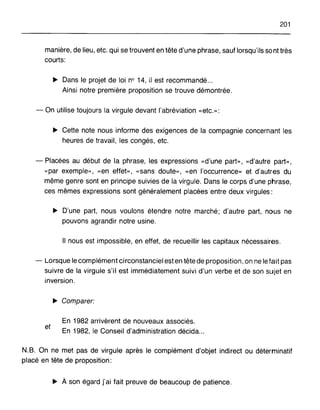 201
manière, de lieu, etc. qui se trouvent en tête d'une phrase, sauf lorsqu'ils so nt très
courts:
~ Dans le projet de loi n° 14, il est recommandé ...
Ainsi notre première proposition se trouve démontrée.
- On utilise toujours la virgule devant l'abréviation «etc.»:
~ Cette note nous informe des exigences de la compagnie concernant les
heures de travail, les congés, etc.
- Placées au début de la phrase, les expressions «d'une part», «d'autre part»,
«par exemple», «en effet», «sans doute», «en l'occurrence» et d'autres du
même genre sont en principe suivies de la virgule. Dans le corps d'une phrase,
ces mêmes expressions sont généralement placées entre deux virgules:
~ D'une part, nous voulons étendre notre marché; d'autre part, nous ne
pouvons agrandir notre usine.
Il nous est impossible, en effet, de recueillir les capitaux nécessaires.
- Lorsque le complément circonstanciel est en tête de proposition, on ne le fait pas
suivre de la virgule s'il est immédiatement suivi d'un verbe et de son sujet en
inversion.
~ Comparer:
et
En 1982 arrivèrent de nouveaux associés.
En 1982, le Conseil d'administration décida...
N.B. On ne met pas de virgule après le complément d'objet indirect ou déterminatif
placé en tête de proposition:
~ À son égard [ai fait preuve de beaucoup de patience.
 
