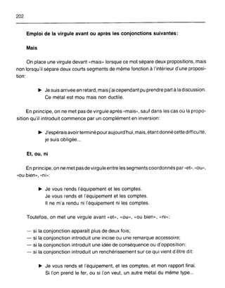 202
Emploi de la virgule avant ou après les conjonctions suivantes:
Mais
On place une virgule devant «mais» lorsque ce mot sépare deux propositions, mais
non lorsqu'il sépare deux courts segments de même fonction à l'intérieur d'une proposi-
tion:
~ Je suis arrivée en retard, mais j'ai cependant pu prendre part à la discussion.
Ce métal est mou mais non ductile.
En principe, on ne met pas de virgule après "mais», sauf dans les cas où la propo-
sition qu'il introduit commence par un complément en inversion:
~ J'espérais avoir terminé pour aujourd'hui, mais, étant donné cette difficulté,
je suis obligée...
Et, ou, ni
En principe, on ne met pas de virgule entre les segments coordonnés par "et», "ou»,
"ou bien», "ni»:
~ Je vous rends l'équipement et les comptes.
Je vous rends et l'équipement et les comptes.
Il ne m'a rendu ni l'équipement ni les comptes.
Toutefois, on met une virgule avant «et», «ou», "ou bien», "ni»:
- si la conjonction apparaît plus de deux fois;
- si la conjonction introduit une incise ou une remarque accessoire;
- si la conjonction introduit une idée de conséquence ou d'opposition;
- si la conjonction introduit un renchérissement sur ce qui vient d'être dit:
~ Je vous rends et l'équipement, et les comptes, et mon rapport final.
Si l'on prend le fer, ou si l'on veut, un autre métal du même type...
 