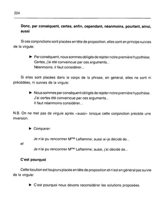 204
Donc, par conséquent, certes, enfin, cependant, néanmoins, pourtant, ainsi,
aussi
Si ces conjonctions sont placées en tête de proposition, elles sont en principe suivies
de la virgule:
~ Parconséquent, nous sommes obligés de rejeter notre première hypothèse.
Certes, j'ai été convaincue par ces arguments...
Néanmoins, il faut considérer...
Si elles sont placées dans le corps de la phrase, en général, elles ne sont ni
précédées, ni suivies de la virgule:
~ Nous sommes par conséquent obligés de rejeter notre première hypothèse.
J'ai certes été convaincue par ces arguments...
Il faut néanmoins considérer...
N.B. On ne met pas de virgule après «aussi» lorsque cette conjonction précède une
inversion.
~ Comparer:
Je n'ai pu rencontrer Mme Laflamme; aussi ai-je décidé de...
et
Je n'ai pu rencontrer Mme Laflamme; aussi, j'ai décidé de...
C'est pourquoi
Cette locution est toujours placée en tête de proposition et n'est en général pas suivie
de la virgule:
~ C'est pourquoi nous devons reconsidérer les solutions proposées.
 