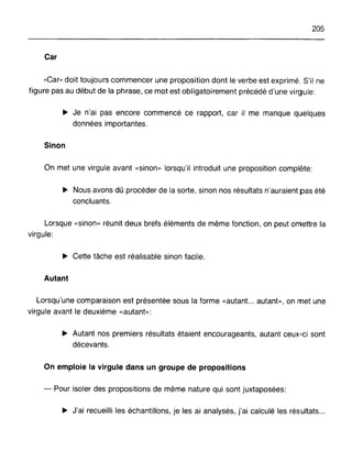205
Car
"Car» doit toujours commencer une proposition dont le verbe est exprimé. S'il ne
figure pas au début de la phrase, ce mot est obligatoirement précédé d'une virgule:
~ Je n'ai pas encore commencé ce rapport, car il me manque quelques
données importantes.
Sinon
On met une virgule avant «sinon» lorsqu'il introduit une proposition complète:
~ Nous avons dû procéder de la sorte, sinon nos résultats n'auraient pas été
concluants.
Lorsque «sinon» réunit deux brefs éléments de même fonction, on peut omettre la
virgule:
~ Cette tâche est réalisable sinon facile.
Autant
Lorsqu'une comparaison est présentée sous la forme «autant... autant», on met une
virgule avant le deuxième «autant»:
~ Autant nos premiers résultats étaient encourageants, autant ceux-ci sont
décevants.
On emploie la virgule dans un groupe de propositions
- Pour isoler des propositions de même nature qui sont juxtaposées:
~ J'ai recueilli les échantillons, je les ai analysés, j'ai calculé les résultats...
 