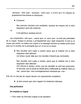 207
"puisque", "bien que», "quoique», "alors que", à moins qu'il ne s'agisse de
propositions très brèves ou elliptiques.
~ Comparer:
Nos premiers résultats sont excellents, quoique les moyens mis à notre
disposition aient été restreints.
et
Il est généreux quoique pauvre.
Les conjonctions «afin que», «parce que» et «pour que» ne sont pas précédées
de la virgule lorsque la phrase a principalement pour objet d'exprimer le but ou la
cause; par contre, on mettra une virgule si le message transmis au lecteur porte aussi
bien sur le contenu de la principale que sur le but ou la cause:
~ Nos résultats sont sujets à caution parce que le matériel mis à notre
disposition était déficient.
(Le lecteur savait déjà que nos résultats n'étaient pas concluants).
Nos résultats sont sujets à caution, parce que le matériel mis à notre
disposition était déficient.
(On informe le lecteur: primo, que les résultats ne sont pas concluants,
et secundo, que la cause en réside dans l'inefficacité du matériel. Dans ce
cas, «parce que» sera avantageusement remplacé par «car».
N.B. On ne met pas de virgule devant une subordonnée complétive:
~ Je dois avouer que votre rapport m'a fortement intéressé.
Cas particuliers
On emploie la virgule
- Pour isoler les formules d'appel et de salutation:
 