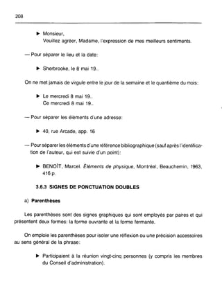 208
~ Monsieur,
Veuillez agréer, Madame, l'expression de mes meilleurs sentiments.
- Pour séparer le lieu et la date:
~ Sherbrooke, le 8 mai 19..
On ne met jamais de virgule entre le jour de la semaine et le quantième du mois:
~ Le mercredi 8 mai 19..
Ce mercredi 8 mai 19..
- Pour séparer les éléments d'une adresse:
~ 40, rue Arcade, app. 16
- Pour séparer les éléments d'une référence bibliographique (sauf après l'identifica-
tion de l'auteur, qui est suivie d'un point):
~ BENOÎT, Marcel. Éléments de physique, Montréal, Beauchemin, 1963,
416 p.
3.6.3 SIGNES DE PONCTUATION DOUBLES
a) Parenthèses
Les parenthèses sont des signes graphiques qui sont employés par paires et qui
présentent deux formes: la forme ouvrante et la forme fermante.
On emploie les parenthèses pour isoler une réflexion ou une précision accessoires
au sens général de la phrase:
~ Participaient à la réunion vingt-cinq personnes (y compris les membres
du Conseil d'administration).
 
