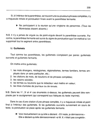 209
Si, à l'intérieur de la parenthèse, se trouvent une ou plusieurs phrases complètes, il y
a majuscule initiale et ponctuation finale avant la parenthèse fermante:
~ Ne participaient à la réunion qu'une vingtaine de personnes. (Tous les
Montréalais étaient absents.)
N.B. Il n'y a jamais de virgule ou de point-virgule devant la parenthèse ouvrante. Par
contre, la parenthèse fermante est suivie du signe de ponctuation que l'on mettrait si l'on
supprimait tout le segment entre parenthèses.
b) Guillemets
Tout comme les parenthèses, les guillemets s'emploient par paires: guillemets
ouvrants et guillemets fermants.
On mettra entre guillemets:
1. les mots étrangers, néologismes, régionalismes, termes familiers, termes em-
ployés dans un sens particulier, etc.;
2. les citations de mots, de locutions et de phrases complètes;
3. les raisons sociales;
4. les termes ou locutions que le rédacteur veut mettre en valeur;
5. les titres d'articles de journaux ou de revues.
N.B. Dans les 1er , 3e et 4e cas énumérés ci-dessus, les guillemets peuvent être rem-
placés par le soulignement (qui correspond aux italiques du texte imprimé).
Dans le cas d'une citation d'une phrase complète, il y a majuscule initiale et point
final à l'intérieur des guillemets. Si les guillemets ouvrants surviennent en cours de
texte, la ponctuation se place après les guillemets fermants:
~ Voici textuellement ce qu'elle a déclaré: «S'il reste, je démissionne.»
Elle a déclaré qu'elle démissionnerait «si M. X. n'était pas congédié».
 