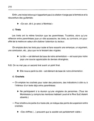 210
Enfin, une incise brève qui n'appartient pas à la citation n'exige pas la fermeture et la
réouverture des guillemets:
~ «Ce soir, dit-il, je serai à Montréal.»
c) Tirets
Les tirets ont la même fonction que les parenthèses. Toutefois, alors qu'une
réflexion entre parenthèses joue un rôle accessoire, les tirets, au contraire, ont pour
effet de la mettre en valeur afin d'attirer l'attention du lecteur.
On emploie donc les tirets pour isoler et faire ressortir une remarque, un argument,
une conclusion, etc., plus que ne le feraient des virgules:
~ Le blé - cet élément de base de notre alimentation - est aussi pour notre
pays une source appréciable de devises étrangères.
N.B. On ne met pas un second tiret avant un point final.
~ Elle nous a parlé du blé-cet élément de base de notre alimentation.
d) Crochets
- On emploie les crochets pour isoler des précisions, des indications à côté ou à
l'intérieur d'un texte déjà entre parenthèses:
~ Ne participaient à la réunion qu'une vingtaine de personnes. (Tous les
Montréalais [y compris les membres habitant Laval et la Rive Sud] étaient
absents.)
- Pour omettre une partie d'un texte cité, on indique des points de suspension entre
crochets:
~ «Ces chiffres [...] prouvent que la société est parfaitement viable.»
 