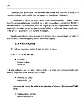 212
La majuscule a d'autre part une fonction distinctive. Elle sert alors à marquer le
caractère unique, individualisé, des personnes ou des choses désignées.
L'utilisation de la majuscule, dans ce cas, pose constamment de nombreux problè-
mes. Son emploi est plus ou moins fixé par le bon usage et par un ensemble de règles
conventionnelles. Nous tenterons, dans les pages qui suivent, de présenter aux rédac-
teurs quelques principes qui leur permettronld'utHiser la majuscule d'une manière cor-
recte, efficace et uniforme tout au long du rapport.
Nous traiterons ici des noms propres et de certains noms communs qui, en raison de
leur situation, deviennent pratiquement des noms propres.
3.7.1 NOMS PROPRES
On met une majuscule initiale à tous les noms propres.
-les noms de personnes:
~ Elisabeth Ire
Louise Ledoux
Bourbaki
N.B. Les particules «du» et «des» incluses entre le prénom et le nom prennent égaIe-
ment la majuscule, mais non la particule «de»:
~ Maxime Du Camp
Louis de Broglie
- Les noms de races, de nations, de peupJes, d'ethnies, de groupes d'habi-
tants:
... les Canadiens français
les Sherbrookoises
 