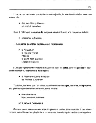 213
Lorsque ces mots sont employés comme .adjectifs, ils s'écriventtoutefois avec une
minuscule:
~ des meubles québécois
un produit canadien
Il est à noter que les noms de langues s'écrivent avec une minuscule initiale:
~ enseigner le français
- Les noms des fêtes nationales et religieuses:
~ le Nouvel An
la fête du Travail
Pâques
la Saint-jean-Baptiste
l'Action de grâces
L'usage aégalement consacré la majuscule pour les dates, pour les guerres et pour
certains lieux ou événements historiques:
~ la Première Guerre mondiale
les Plaines d'Abraham
Toutefois, les mots que l'on utilise pour déterminer les âges, les ères, lesépoques,
etc. prennent généralement une minuscule initiale:
~ l'ère chrétienne
l'époque révolutionnaire
3.7.2 NOMS COMMUNS
Certains noms communs ou adjectifs peuvent parfois être assimilés à des noms
propres lorsqu'ils sont employés dans un sens absolu ou lorsqu'ils revêtent une significa-
 