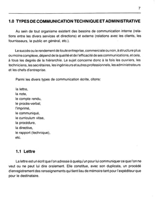 7
1.0 TYPES DE COMMUNICATION TECHNIQUE ET ADMINISTRATIVE
Au sein de tout organisme existent des besoins de communication interne (rela-
tions entre les divers services et directions) et externe (relations avec les clients, les
fournisseurs, le public en général, etc.).
Le succès ou le rendement de toute entreprise, commerciale ou non, à structure plus
ou moins complexe, dépend de la qualité et de l'efficacité de ses communications, et cela,
à tous les degrés de la hiérarchie. Le sujet concerne donc à la. fois les ouvriers, les
techniciens, les secrétaires, les ingénieurs et autres professionnels, les administrateurs
et les chefs d'entreprise.
Parmi les divers types de communication écrite, citons:
la lettre,
la note,
le compte rendu,
le procès-verbal,
l'imprimé,
le communiqué,
le curriculum vitae,
la procédure,
la directive,
le rapport (technique),
etc.
1.1 Lettre
La lettre est un écrit que l'on adresse à quelqu'un pour lui communiquer ce que l'on ne
veut ou ne peut lui dire oralement. Elle constitue, avec son duplicata, un procédé
d'enregistrement des renseignements qui tient lieu de mémoire tant pour l'expéditeur que
pour le destinataire.
 