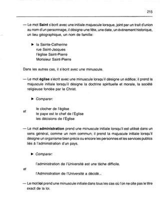 215
- Le mot Saint s'écrit avec une initiale majuscule lorsque, joint par un trait d'union
au nom d'un personnage, il désigne une fête, une date, un événement historique,
un lieu géographique, un nom de famille:
~ la Sainte-Catherine
rue Saint-Jacques
l'église Saint-Pierre
Monsieur Saint-Pierre
Dans les autres cas, il s'écrit avec une minuscule.
- Le mot église s'écrit avec une minuscule lorsqu'il désigne un édifice; il prend la
majuscule initiale lorsqu'il désigne la doctrine spirituelle et morale, la société
religieuse fondée par le Christ.
~ Comparer:
et
le clocher de l'église
le pape est le chef de l'Église
les décisions de l'Église
- Le mot administration prend une minuscule initiale lorsqu'il est utilisé dans un
sens général, comme un nom commun; il prend la majuscule initiale lorsqu'il
désigne un organisme bien précis ou encore les personnes et les services publics
liés à l'administration d'un pays.
~ Comparer:
l'administration de l'Université est une tâche difficile.
et
l'Administration de l'Université a décidé...
- Le mot loi prend une minuscule initiale dans tous les cas où l'on ne cite pas le titre
exact de la loi.
 