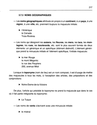 217
3.7.3 NOMS GÉOGRAPHIQUES
- Les noms géographiques attribués en propre à un continent, à un pays, à une
région, à une ville, etc. prennent toujours la majuscule initiale:
~ l'Amérique
le Canada
Trois-Rivières
- Les noms qui désignent les océans, les fleuves, les mers, les lacs, les mon-
tagnes, les rues, les boulevards, etc. sont le plus souvent formés de deux
éléments: un générique et un spécifique (élément distinctif). L'élément généri-
que prend la minuscule initiale et l'élément spécifique, l'initiale majuscule:
~ la mer Rouge
le mont Mégantic
la rue des Peupliers
250, avenue Milot
Lorsque le toponyme (nom de lieu) est un nom composé, il est d'usage de mettre
des majuscules à tous les mots, à l'exception des articles, des prépositions et des
conjonctions:
~ Notre-Dame-de-la-Victoire
De plus, l'article qui précède le toponyme ne prend la majuscule que dans le cas
où il fait partie intégrante du toponyme:
~ La Tuque
- Les noms de vents s'écrivent avec une minuscule initiale:
~ le mistral
 