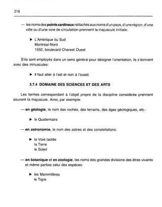 218
- les noms des points cardinaux rattachés aux noms d'un pays, d'une région, d'une
ville ou d'une voie de circulation prennent la majuscule initiale:
~ L'Amérique du Sud
Montréal-Nord
1550, boulevard Charest Ouest
S'ils sont employés dans un sens général pour désigner l'orientation, ils s'écrivent
avec des minuscules:
~ Il faut aller à l'est et non à l'ouest.
3.7.4 DOMAINE DES SCIENCES ET DES ARTS
Les termes correspondant à l'objet propre de la discipline considérée prennent
souvent la majuscule. Ainsi, par exemple:
- en géologie, le nom des roches, des terrains, des âges géologiques, etc.:
~ le Quaternaire
- en astronomie, le nom des astres et des constellations:
~ la Voie lactée
la Terre
le Soleil
- en botanique et en zoologie, les noms des grandes divisions des êtres vivants
et même parfois celui des espèces:
~ les Mammifères
le Tigre
 