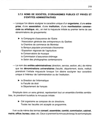 219
3.7.5 NOMS DE SOCIÉTÉS, D'ORGANISMES PUBLICS ET PRIVÉS ET
D'ENTITÉS ADMINISTRATIVES
- Lorsque l'on désire souligner le caractère unique d'un organisme, d'une entre-
prise, d'une association, d'une institution, d'une manifestation commer-
ciale ou artistique, etc., on met la majuscule initiale au premier terme de ces
dénominations de groupements:
~ la Compagnie d'assurance de l'Estrie
l'Association générale des entrepreneurs du Québec
la Chambre de commerce de Montréal
la Banque populaire provinciale d'économie
l'Exposition régionale de l'agriculture
le Conservatoire de musique
la Commission d'assurance-chômage
le Salon des photographes contemporains
- Le nom des entités administratives (direction, service, section, etc.) de même
que les dénominations universitaires (faculté, département, école, institut)
prendront l'initiale majuscule lorsque l'on désire souligner leur caractère
unique à l'intérieur de l'administration ou de l'institution:
~ la Direction de l'informatique
la Faculté de droit
le Département de français
Employés dans un sens général, représentant tout un ensemble d'entités sembla-
bles, ils prendront toutefois la minuscule initiale:
~ Cet organisme se compose de six directions.
Toutes les facultés ont accepté ce programme.
Il en va de même des termes conseil, assemblée, comité, commission, cabinet,
mairie, office, bureau, cour, etc. Ceux-ci prennent la minuscule lorsqu'ils sont employés
 