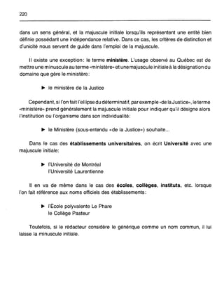 220
dans un sens général, et la majuscule initiale lorsqu'ils représentent une entité bien
définie possédant une indépendance relative. Dans ce cas, les critères de distinction et
d'unicité nous servent de guide dans l'emploi de la majuscule.
Il existe une exception: le terme ministère. L'usage observé au Québec est de
mettre une minuscule au terme «ministère» et une majuscule initiale à la désignation du
domaine que gère le ministère:
~ le ministère de la Justice
Cependant, si l'on fait l'ellipse du déterminatif, par exemple «de la Justice», le terme
«ministère» prend généralement la majuscule initiale pour indiquer qu'il désigne alors
l'institution ou l'organisme dans son individualité:
~ le Ministère (sous-entendu «de la Justice») souhaite...
Dans le cas des établissements universitaires, on écrit Université avec une
majuscule initiale:
~ l'Université de Montréal
l'Université Laurentienne
Il en va de même dans le cas des écoles, collèges, instituts, etc. lorsque
l'on fait référence aux noms officiels des établissements:
~ l'École polyvalente Le Phare
le Collège Pasteur
Toutefois, si le rédacteur considère le générique comme un nom commun, il lui
laisse la minuscule initiale.
 