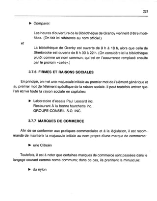 221
~ Comparer:
Les heures d'ouverture de la Bibliothèque de Granby viennent d'être modi-
fiées. (On fait ici référence au nom officiel.)
et
La bibliothèque de Granby est ouverte de 9 h à 18 h, alors que celle de
Sherbrooke est ouverte de 8 h 30 à 22 h. (On considère ici la bibliothèque
plutôt comme un nom commun, qui est en l'occurrence remplacé ensuite
par le pronom «celle».)
3.7.6 FIRMES ET RAISONS SOCIALES
En principe, on met une majuscule initiale au premier mot de l'élément générique et
au premier mot de l'élément spécifique de la raison sociale. Il peut toutefois arriver que
l'on écrive toute la raison sociale en capitales:
~ Laboratoire d'essais Paul Lessard inc.
Restaurant Ala bonne fourchette inc.
GROUPE-CONSEIL S.O. INC.
3.7.7 MARQUES DE COMMERCE
Afin de se conformer aux pratiques commerciales et à la législation, il est recom-
mandé de maintenir la majuscule initiale au nom propre d'une marque de commerce:
~ une Citroën
Toutefois, il est à noter que certaines marques de commerce sont passées dans le
langage courant comme noms communs; dans ce cas, ils prennent la minuscule:
~ du nylon
 