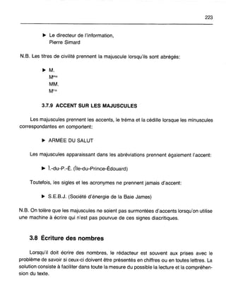 223
~ Le directeur de l'information,
Pierre Simard
N.B. Les titres de civilité prennent la majuscule lorsqu'ils sont abrégés:
~ M.
MM.
3.7.9 ACCENT SUR LES MAJUSCULES
Les majuscules prennent les accents, le tréma et la cédille lorsque les minuscules
correspondantes en comportent:
~ ARMÉE DU SALUT
Les majuscules apparaissant dans les abréviations prennent également l'accent:
~ Î.-du-P.-É. (Île-du-Prince-Édouard)
Toutefois, les sigles et les acronymes ne prennent jamais d'accent:
~ S.E.B.J. (Société d'énergie de la Baie James)
N.B. On tolère que les majuscules ne soient pas surmontées d'accents lorsqu'on utilise
une machine à écrire qui n'est pas pourvue de ces signes diacritiques.
3.8 Écriture des nombres
Lorsqu'il doit écrire des nombres, le rédacteur est souvent aux prises avec le
problème de savoir si ceux-ci doivent être présentés en chiffres ou en toutes lettres. La
solution consiste à faciliter dans toute la mesure du possible la lecture et la compréhen-
sion du texte.
 