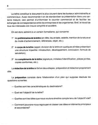 8
LalèUiéConsfifue le document le plus courÇl.ntdaHs I.esli>v:réauxadmh'listratifset
commerciaux. Aussi recommande-t-on de standardiser sa présentation dans une cer-
taine mesure;· ceci permet d'uniformiser le courrier commercial et de faciliter les
échanges de correspondance entre les entreprises et les organismes. Bref, le travail de
tous les intéressés s'en trouve simplifié et accéléré.
On est donc astreint à un certain formalisme,qui concerne:
19
les préliminairesde la lettre (en-tête, lieu et date, vedette, mention de la nature et
du mode d'acheminement, références, objet, etc.);
29
le corps de la lettre (appel; division de la lettre en quelques alinéas présentant
une structure tripartite: introduction, développement, conclusion; formule de
salutation);
39
les compléments de la lettre (signature, initiales d'identification, pièces jointes,
copies conformes, etc.).
La rédaction de la lettre se fait en deux étapes: préparation et rédaction proprement
dite.
La préparation consiste dans l'élaboration d'un plan qui suppose résolues les
questions suivantes:
- Quelles sont les caractéristiques du destinataire?
- Quel est l'objectif de la lettre?
- Quelles sont les idées que nous voulons émettre compte tenu de l'objectif visé?
- Comment pouvons-nous regrouper et classer ces idées en éléments principaux
et-secondaires?
 
