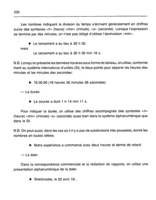 226
Les nombres indiquant la division du temps s'écrivent généralement en chiffres
suivis des symboles «h» (heure) «min» (minute), «s» (seconde). Lorsque l'expression
se termine par des minutes, on n'est pas obligé d'utiliser l'abréviation «min»:
~ Le lancement a eu lieu à 20 h 30.
mais
Le lancement a eu lieu à 20 h 30 min 16 s.
N.B. Lorsqu'on présente les données horaires sous forme de tableau, on utilise, conformé-
ment au système international d'unités (SI), le deux-points pour séparer les heures des
minutes et les minutes des secondes:
~ 16:30:26 (16 heures 30 minutes 26 secondes)
- La durée:
~ La course a duré 1 h 14 min 11 s.
Pour indiquer la durée, on utilise des chiffres accompagnés des symboles «h»
(heure) «min» (minute) «s» (seconde) aussi bien dans le système alphanumérique que
dans le SI.
N.B. On peut aussi, dans les cas où il n'y a pas de subdivisions très poussées, écrire les
nombres en toutes lettres:
~ Notre expérience a commencé avec deux heures et demie de retard.
- La date:
Dans la correspondance commerciale et la rédaction de rapports, on utilise une
présentation alphanumérique de la date:
~ Sherbrooke, le 22 avril 19..
 