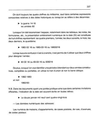 227
On écrit toujours les quatre chiffres du millésime, sauf dans certaines expressions
consacrées relatives à des dates historiques ou lorsqu'on se réfère à des décennies:
~ la guerre 14-18
les années 60
Lorsque l'on doit économiser l'espace, notamment dans les tableaux, les notes, les
formulaires, etc., la présentation entièrement numérique de la date (SI) est constituée
de huit chiffres représentant: les quatre premiers, l'année; les deux suivants, le mois; les
deux derniers, le quantième:
~ 198302 16 ou 1983-02-16 ou 19830216
Lorsqu'aucune confusion n'est à craindre, il est permis de n'utiliser que deux chiffres
pour désigner l'année:
~ 8302 16 ou 83-02-16 ou 830216
De plus, lorsque l'on veut identifier une période s'étendant sur deux années consécu-
tives, complètes ou partielles, on utilise le trait d'union et non la barre oblique:
~ 1982-1983
et non
1982/83
N.B. Dans les documents ayant une portée juridique ainsi que dans certaines invitations
officielles, l'indication de la date est souvent écrite en toutes lettres:
~ Le douze janvier mil neuf cent quatre-vingt-trois
- Les données numériques des adresses:
Les numéros de maisons, d'appartements, de cases postales, de rues, d'avenues,
de codes postaux:
 