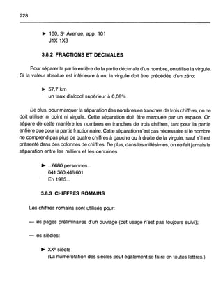 228
~ 150, 3e Avenue, app. 101
J1X 1X8
3.8.2 FRACTIONS ET DécIMALES
Pour séparer la partie entière de la partie décimale d'un nombre, on utilise la virgule.
Si la valeur absolue est inférieure à un, la virgule doit être précédée d'un zéro:
~ 57,7 km
un taux d'alcool supérieur à 0,08%
De plus, pour marquer la séparation des nombres en tranches de trois chiffres, on ne
doit utiliser ni point ni virgule. Cette séparation doit être marquée par un espace. On
sépare de cette manière les nombres en tranches de trois chiffres, tant pour la partie
entière que pour la partie fractionnaire. Cette séparation n'est pas nécessaire si le nombre
ne comprend pas plus de quatre chiffres à gauche ou à droite de la virgule, sauf s'il est
présenté dans des colonnes de chiffres. De plus, dans les millésimes, on ne fait jamais la
séparation entre les milliers et les centaines:
~ ...6680 personnes...
641 360,446601
En 1985...
3.8.3 CHIFFRES ROMAINS
Les chiffres romains sont utilisés pour:
-les pages préliminaires d'un ouvrage (cet usage n'est pas toujours suivi);
-les siècles:
~ xxe siècle
(La numérotation des siècles peut également se faire en toutes lettres.)
 