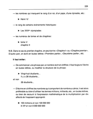 229
-les nombres qui marquent le rang d'un roi, d'un pape, d'une dynastie, etc.:
.. Henri IV
-le rang de certains événements historiques:
.. Les XXlles olympiades
- les numéros de tomes et de chapitres:
.. tome V
chapitre Il
N.B. Dans le cas du premier chapitre, on peut écrire «Chapitre 1» ou «Chapitre premier».
D'autre part, on écrit en toutes lettres «Première partie», «Deuxième partie», etc.
Il faut éviter:
- De commencer une phrase par un nombre écrit en chiffres: il faut toujours l'écrire
en toutes lettres, ou modifier la structure de la phrase:
.. Vingt-huit étudiants ..
" y a 28 étudiants .
et non
28 étudiants...
- D'écrire en chiffres les nombres qui comportent de nombreux zéros; il est alors
préférable ou bien d'utiliser les termes millions, milliards, etc., en toutes lettres,
ou bien de recourir à l'expression mathématique de la multiplication par dix
affecté de l'exposant approprié:
~ 100 millions et non 100 000 000
8.109 et non 8 000 000 000
 