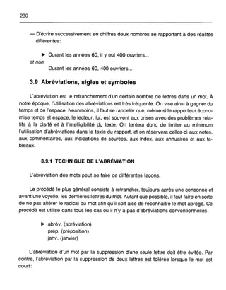 230
- D'écrire successivement en chiffres deux nombres se rapportant à des réalités
différentes:
~ Durant les années 60, il Yeut 400 ouvriers...
et non
Durant les années 60, 400 ouvriers...
3.9 Abréviations, sigles et symboles
L'abréviation est le retranchement d'un certain nombre de lettres dans un mot. À
notre époque, l'utilisation des abréviations est très fréquente. On vise ainsi à gagner du
temps et de l'espace. Néanmoins, il faut se rappeler que, même si le rapporteur écono-
mise temps et espace, le lecteur, lui, est souvent aux prises avec des problèmes rela-
tifs à la clarté et à l'intelligibilité du texte. On tentera donc de limiter au minimum
l'utilisation d'abréviations dans le texte du rapport, et on réservera celles-ci aux notes,
aux commentaires, aux indications de sources, aux index, aux annuaires et aux ta-
bleaux.
3.9.1 TECHNIQUE DE L'ABRÉVIATION
L'abréviation des mots peut se faire de différentes façons.
Le procédé le plus général consiste à retrancher, toujours après une consonne et
avant une voyelle, les dernières lettres du mot. Autant que possible, il faut faire en sorte
de ne pas altérer le radical du mot afin qu'il soit aisé de reconnaître le mot abrégé. Ce
procédé est utilisé dans tous les cas où il n'y a pas d'abréviations conventionnelles:
~ abrév. (abréviation)
prép. (préposition)
janv. (janvier)
L'abréviation d'un mot par la suppression d'une seule lettre doit être évitée. Par
contre, l'abréviation par la suppression de deux lettres est tolérée lorsque le mot est
court:
 