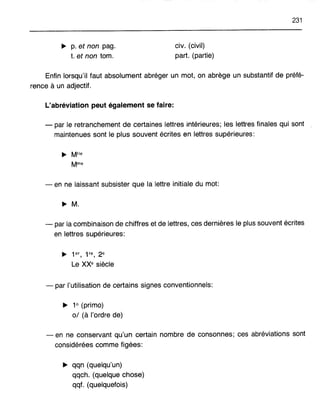~ p. et non pag.
t. et non tom.
civ.(civil)
part. (partie)
231
Enfin lorsqu'il faut absolument abréger un mot, on abrège un substantif de préfé-
rence à un adjectif.
L'abréviation peut également se faire:
- par le retranchement de certaines lettres intérieures; les lettres finales qui sont
maintenues sont le plus souvent écrites en lettres supérieures:
- en ne laissant subsister que la lettre initiale du mot:
~ M.
- par la combinaison de chiffres et de lettres, ces dernières le plus souvent écrites
en lettres supérieures:
~ 1er, 1re, 2e
Le XXe siècle
- par l'utilisation de certains signes conventionnels:
~ 1° (primo)
0/ (à l'ordre de)
- en ne conservant qu'un certain nombre de consonnes; ces abréviations sont
considérées comme figées:
~ qqn (quelqu'un)
qqch. (quelque chose)
qqf. (quelquefois)
 