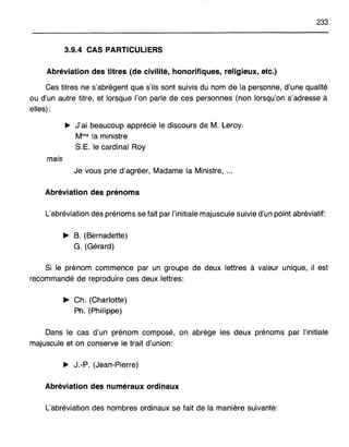 233
3.9.4 CAS PARTICULIERS
Abréviation des titres (de civilité, honorifiques, religieux, etc.)
Ces titres ne s'abrègent que s'ils sont suivis du nom de la personne, d'une qualité
ou d'un autre titre, et lorsque l'on parle de ces personnes (non lorsqu'on s'adresse à
elles):
~ J'ai beaucoup apprécié le discours de M. Leroy.
Mme la ministre
S.E. le cardinal Roy
mais
Je vous prie d'agréer, Madame la Ministre, ...
Abréviation des prénoms
L'abréviation des prénoms se fait par l'initiale majuscule suivie d'un point abréviatif:
~ B. (Bernadette)
G. (Gérard)
Si le prénom commence par un groupe de deux lettres à valeur unique, il est
recommandé de reproduire ces deux lettres:
~ Ch. (Charlotte)
Ph. (Philippe)
Dans le cas d'un prénom composé, on abrège les deux prénoms par l'initiale
majuscule et on conserve le trait d'union:
~ J.-P. (Jean-Pierre)
Abréviation des numéraux ordinaux
L'abréviation des nombres ordinaux se fait de la manière suivante:
 