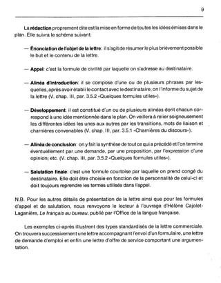 9
La rédaction proprement dite est la mise en forme de toutes les idées émises dans le
plan. Elle suivra le schéma suivant:
- Énonciation de l'objetde la lettre: il s'agit de résumer le plus brièvement possible
le but et le contenu de la lettre.
- Appel: c'est la formule de civilité par laquelle on s'adresse au destinataire.
- Alinéa d'introduction: il se compose d'une ou de plusieurs phrases par les-
quelles, après avoir établi le contact avec le destinataire, on l'informedu sujet de
la lettre (V. chap. III, par. 3.5.2 «Quelques formules utiles»).
- Développement: il est constitué d'un ou de plusieurs alinéas dont chacun cor-
respond à une idée mentionnée dans le plan. On veillera à relier soigneusement
les différentes idées les unes aux autres par les transitions, mots de liaison et
charnières convenables (V. chap. III, par. 3.5.1 «Charnières du discours»).
- Alinéa de conclusion: on yfait la synthèse de tout ce qui a précédé et l'on termine
éventuellement par une demande, par une proposition, par l'expression d'une
opinion; etc. (V. chap. III, par. 3.5.2 «Quelques formules utiles»).
- Salutation finale: c'est une formule courtoise par laquelle on prend congé du
destinataire. Elle doit être choisie en fonction de la personnalité de celui-ci et
doit toujours reprendre les termes utilisés dans l'appel.
N.B. Pour les autres détails de présentation de la lettre ainsi que pour les formules
d'appel et de salutation, nous renvoyons le lecteur à l'ouvrage d'Hélène Cajolet-
Laganière, Le français au bureau, publié par l'Office de la langue française.
Les exemples ci-après illustrent des types standardisés de la lettre commerciale.
On trouvera successivement une lettre accompagnant l'envoi d'un formulaire, une lettre
de demande d'emploi et enfin une lettre d'offre de service comportant une argumen-
tation.
 
