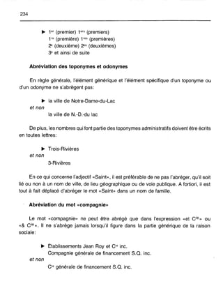 234
~ 1er (premier) 1ers (premiers)
1re (première) 1res (premières)
2e
(deuxième) 2es
(deuxièmes)
3e et ainsi de suite
Abréviation des toponymes et odonymes
En règle générale, l'élément générique et l'élément spécifique d'un toponyme ou
d'un odonyme ne s'abrègent pas:
~ la ville de Notre-Dame-du-Lac
et non
la ville de N.-D.-du lac
De plus, les nombres qui font partie des toponymes administratifs doivent être écrits
en toutes lettres:
~ Trois-Rivières
et non
3-Rivières
En ce qui concerne l'adjectif «Saint», il est préférable de ne pas l'abréger, qu'il soit
lié ou non à un nom de ville, de lieu géographique ou de voie publique. A fortiori, il est
tout à fait déplacé d'abréger le mot «Saint» dans un nom de famille.
Abréviation du mot «compagnie»
Le mot «compagnie» ne peut être abrégé que dans l'expression «et cie» OU
«& cie». Il ne s'abrège jamais lorsqu'il figure dans la partie générique de la raison
sociale:
~ Établissements Jean Rayet Oe inc.
Compagnie générale de financement S.Q. inc.
et non
Oe générale de financement S.Q. inc.
 