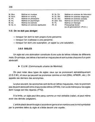 236
M. Mus.
M. Nurs.
M. Ph.
M. Ps.
M. Sc.
M. Sc. A.
Maîtrise en musique
Maîtrise en nursing
Maîtrise en philosophie
Maîtrise en psychologie
Maîtrise ès sciences
Maîtrise en sciences appliquées
M. Sc. Éd.
M. Sc. Rel.
M. Sc. Soc.
M. SerY. Soc.
M. Th.
Ph. D.
Maîtrise en sciences de l'éducation
Maîtrise en sciences religieuses
Maîtrise en sciences sociales
Maîtrise en service social
Maîtrise en théologie
Philosophiae Doctor
(se dit généralement "Ph. O.»)
N.B. On ne doit pas abréger:
- lorsque l'on écrit le nom propre d'une personne;
-lorsque l'on s'adresse à une personne;
- lorsque l'on écrit une suscription, un appel ou une salutation.
3.9.5 SIGLES
Un sigle est une abréviation constituée d'une suite de lettres initiales de différents
mots. En principe, ces lettres s'écrivent en majuscules et sont suivies chacune d'un point
abréviatif:
~ C.U.M. (Communauté urbaine de Montréal)
On peut noter deux types de sigles: ceux qui se prononcent alphabétiquement
(C.E.C.M.), et ceux qui peuvent se prononcer comme un mot (ONU, AFNOR., etc.). On
appelle ces derniers des acronymes.
Le plus souvent, les acronymes sont écrits en lettres majuscules, mais ne prennent
pas de point abréviatif entre chacune des lettres (OTAN). Il en va de même pour les sigles
dont l'usage est très répandu (FTQ).
À la limite, un sigle peut être perçu comme un mot véritable (radar), et peut même
avoir des dérivés (cégépien).
L'article placé devant le sigle s'accorde en genre et en nombre avec le mot symbolisé
par la première lettre du sigle et s'élide devant une voyelle:
 