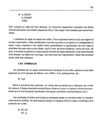 237
~ la CECM
le CEGEP
l'ONU
N.B. Lorsque le sigle est très répandu, on rencontre également l'utilisation de lettres
minuscules après une initiale majuscule (Onu). Cet usage n'est toutefois pas recomman-
dable.
L'utilisation du sigle ne cesse de croître. Tout organisme tient à avoir son sigle et à
le faire reconnaître. Cette prolifération nuit très souvent à la clarté et à l'intelligibilité du
texte. Aussi, importe-t-il de mettre entre parenthèses la signification de tout sigle la
première fois que celui-ci est utilisé, sauf s'il est, de toute évidence, connu de tous. De
plus, si le texte comporte un assez grand nombre de sigles différents, il est recommandé
d'en dresser, au début de l'ouvrage, une liste avec leur signification. Cette liste se place
après celle des tableaux.
3.9.6 SYMBOLES
Un symbole est un signe conventionnel composé d'une lettre (parfois d'une lettre
grecque) ou d'un groupe de lettres, d'un chiffre, d'un pictogramme, etc.:
Dans le domaine des sciences, on utilise des symboles pour désigner les unités
de mesure. Chaque discipline scientifique utilise en outre un certain nombre de sym-
boles qui lui sont propres (symboles chimiques, symboles mathématiques, etc.).
Les symboles d'unités sont toujours employés après un nombre entier ou fraction-
naire écrit en chiffres. On doit toujours laisser un espace entre la valeur numérique et le
symbole de l'unité:
~ 50 km
8,5 g
 