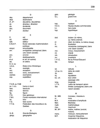 239
0 géol. géologie
dép. département G.L. grand livre
dest. destinataire
H2", 2"s deuxième, deuxièmes
dir. directeur, direction hab. habitant
div. dividende H.E.C. Hautes études commerciales
doc. document h.t. hors texte
Dr docteur hyp. hypothèque
E 1
E. est ibid. ibidem (là même,
éd. édition au même endroit)
édit. éditeur id. idem (le même, la même chose)
E.NAP. École nationale d'administration ill. illustration
publique inc. incorporée (compagnie) [dans
encycl. encyclopédie une raison sociale]
enr. enregistrée (entreprise) [dans incl. inclus, inclusivement
une raison sociale] int. intérêt
env. environ intr. introduction
É's établissements inv. inventaire
et al. et alii (et autres) Î.-P.-É. Île-du-Prince-Édouard
etc. et cetera ital. italique
É.-U. ou
U.S.A. États-Unis d'Amérique L
ex. exemple lat. latitude
exc. exception
LC ou Ilc lettre de crédit
excl. exclu, exclusivement lib. libéré
exempl. exemplaire Iiq. liquidation
exp. expéditeur loc. cft. loco citato
(passage cité)
F long. longitude
FAB. ou FAB L.T.A. Lettre de transport aérien
ou f. à b. franco à bord Itée limitée (compagnie) [dans une
fasc. fascicule raison sociale]
fém. féminin
fig. figure M
F.G. frais généraux
M., MM. monsieur, messieurs
F.M.1. Fonds monétaire international
m. mois
fol. folio
MA modulation d'amplitude
F.S. faire suivre
Man. Manitoba
F.T.Q. Fédération des travailleurs du
math. mathématique
Québec
max. maximum
G
Me, Mes maître, maîtres (avocat,
notaire)
G.-B. Grande-Bretagne mens. mensuel, mensuellement
géogr. géographie M.F. moyenne fréquence,
modulation de fréquence
 