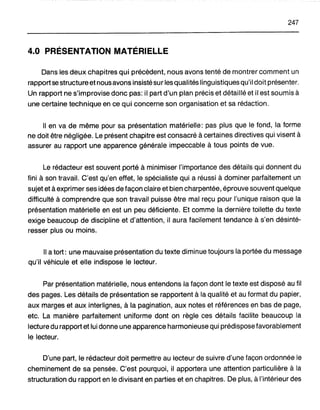 247
4.0 PRÉSENTATION MATÉRIELLE
Dans les deux chapitres qui précèdent, nous avons tenté de montrer comment un
rapport se structure et nousavons insisté sur les qualités linguistiques qu'il doit présenter.
Un rapport ne s'improvise donc pas: il part d'un plan précis et détaillé et il est soumis à
une certaine technique en ce qui concerne son organisation et sa rédaction.
Il en va de même pour sa présentation matérielle: pas plus que le fond, la forme
ne doit être négligée. Le présent chapitre est consacré à certaines directives qui visent à
assurer au rapport une apparence générale impeccable à tous points de vue.
Le rédacteur est souvent porté à minimiser l'importance des détails qui donnent du
fini à son travail. C'est qu'en effet, le spécialiste qui a réussi à dominer parfaitement un
sujet et à exprimer ses idées de façon claire et bien charpentée, éprouve souvent quelque
difficulté à comprendre que son travail puisse être mal reçu pour l'unique raison que la
présentation matérielle en est un peu déficiente. Et comme la dernière toilette du texte
exige beaucoup de discipline et d'attention, il aura facilement tendance à s'en désinté-
resser plus ou moins.
Il a tort: une mauvaise présentation du texte diminue toujours la portée du message
qu'il véhicule et elle indispose le lecteur.
Par présentation matérielle, nous entendons la façon dont le texte est disposé au fil
des pages. Les détails de présentation se rapportent à la qualité et au format du papier,
aux marges et aux interlignes, à la pagination, aux notes et références en bas de page,
etc. La manière parfaitement uniforme dont on règle ces détails facilite beaucoup la
lecture du rapport et lui donne une apparence harmonieuse qui prédispose favorablement
le lecteur.
D'une part, le rédacteur doit permettre au lecteur de suivre d'une façon ordonnée le
cheminement de sa pensée. C'est pourquoi, il apportera une attention particulière à la
structuration du rapport en le divisant en parties et en chapitres. De plus, à l'intérieur des
 