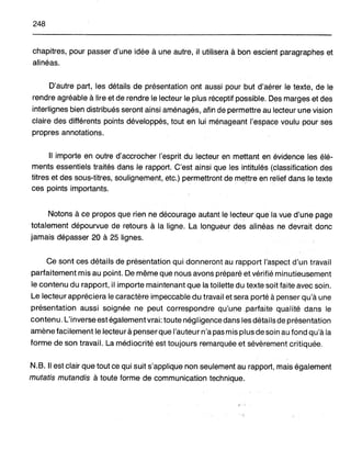248
chapitres, pour passer d'une idée à une autre, il utHiser~ à bon escient paragraphes et
alinéas.
D'autre part, les détails de présentation ont aussi pour but d'aérer le texte, de le
rendre agréable à lire et de rendre le lecteur le plus réceptif possible. Des marges et des
interlignes bien distribués seront ainsi aménagés, afin de permettre au lecteur une vision
claire des différents points développés, tout en lui ménageant l'espace voulu pour ses
propres annotations.
Il importe en outre d'accrocher l'esprit du lecteur en mettanten évidence lesélé-
ments essentiels traités dans le rapport. C'est ainsi que les intitulés (classification des
titres et des sous-titres, soulignement, etc.) permettront de mettre en relief dans le texte
ces points importants.
Notons à ce propos que rien ne décourage autant le lecteur que la vue d'une page
totalement dépourvue de retours à la ligne. La longueur des alinéas ne. devrait donc
jamais dépasser 20 à 25 lignes.
Ce sont ces détails de présentation qui donneront au rapport l'aspect d'un travail
parfaitement mis au point. De même que nous avons préparé etvérifié minutieusement
le contenu du rapport, il importe maintenant que la toilette du texte soit faite avec soin.
Le lecteur appréciera le caractère impeccable du travail et sera porté à penser qu'à une
présentation aussi soignée ne peut correspondre qu',une,parfaite qualité dans le
contenu. L'inverse est également vrai: toute négligence dans les détails de présentation
amène facilement le lecteur à penserque l'auteur n'a pas mis plusdesoin au fond qu'à la
forme de son travail. La médiocrité est toujours remarquée et sévèrement critiquée.
N.B. Il est clair que tout ce qui suit s'applique non seulement au rapport, mais également
mutatis mutandis à toute forme de communication technique.
 