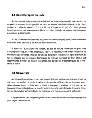 249
4.1 Dactylographie du texte
Après avoir été soigneusement révisé (voir en annexe la procédure de révision de
rapport), le texte est dactylographié, au recto seulement, sur des feuilles de papier blanc
de bonne qualité de format 21,5 cm x 28 cm (8112 po sur 11 po). On utilise généra-
lement un ruban noir ou une encre bleue ou noire. L'emploi de papier très fin (papier
pelure) est à déconseiller.
Si des corrections doivent être apportées au texte dactylographié, celles-ci doivent
être faites avec beaucoup de minutie et de discrétion.
Si l'une ou l'autre partie du rapport, de par sa nature technique, ne peut être
dactylographiée (p.ex. carte, graphique, figure), le rédacteur doit tenter de réduire au
minimum la discordance entre les caractères du texte et ceux qui sont écrits à la main. Si
l'on ne dispose pas de moyens techniques de lettrage (Letraset, Le Roy, etc.), il est
recommandé d'imiter, en traçant les lettres, les caractères typographiques de la ma-
chine à écrire.
4.2 Couverture
Amoins qu'il ne soit très court, tout rapport doit être protégé par une couverture ou
reliure et des feuilles de garde. Il existe sur le marché différents types de couvertures;
celles"'ci doivent être choisies avec sobriété et bon goût. La reliure ne doit pas cacher
les commencements de ligne, ni empêcher le lecteur d'annoter le texte. Il importe donc,
lors de la dactylographie du texte, de ménager une marge de gauche suffisante.
La page-couverture comprend généralement les mêmes éléments que la page-titre
(voir pages préliminaires).
 