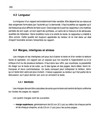 250
4.3 Longueur
La longueur d'un rapport est évidemment très variable. Elle dépend de sa nature et
des exigences formulées par l'autorité qui l'a demandé. Il faut toutefois se rappeler qu'il
est beaucoup plus difficile de faire court. Cela exige de la part du rapporteur une maîtrise
parfaite de son sujet, un bon esprit de synthèse, un sens de la mesure et de sérieuses
qualités de rédacteur. Sans toutefois nuire à la clarté du texte, le rapporteur a intérêt à
être concis. Cette qualité est toujours appréciée du lecteur et le met dans un état
d'esprit favorable envers l'ensemble du rapport.
4.4 Marges, interlignes et alinéas
Les marges et les interlignes ont pour but d'aérer le texte et d'en rendre la lecture
facile et agréable. Un rapport est un exposé que l'on soumet à l'approbation ou à la
critique d'un ou de plusieurs lecteurs. Il faut donc leur offrir, par courtoisie, la possibilité
de réagir sur le texte et de noter, au fil des lignes et des pages, leurs idées, leurs re-
marques et leurs commentaires. Un texte compact peut indisposer le lecteur, alors
qu'un texte bien aéré est plus invitant: il laisse supposer au lecteur qu'il fait partie de la
discussion, qu'il peut donner son avis en annotant le texte.
4.4.1 MARGES
Les marges doivent être calculées de sorte que le texte soit centré de façon uniforme
sur toutes les pages du rapport.
Les quatre marges sont les suivantes:
- marge supérieure, généralement de 6,5 cm (21,12 po) au début de chaque partie
et de chaque chapitre, et de 2,5 cm (1 po) pour les autres pages;
 