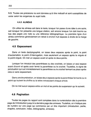 252
N.B. Toutes ces précisions ne sont données qu'à titre indicatif et sont susceptibles de
varier selon les exigences du sujet traité.
4.4.3 ALINÉAS
On utilise les alinéas soit dans le texte, lorsque l'on passe d'une idée à une autre,
soit lorsque l'on présente une longue citation, soit encore lorsque J'on doit inscrire au
bas des pages une note ou une référence bibliographique. La première ligne d'un
alinéa commence généralement en retrait à environ huit espaces à droite de la marge
de gauche.
4.5 Espacement
Dans un texte dactylographié, on laisse deux espaces après le point, le point
d'exclamation, le point d'interrogation, mais seulement un espace après la virgule et
le point-virgule. On met un espace avant et après le deux-points.
Lorsque l'on introduit des parenthèses ou des crochets, on laisse un seul espace
avant d'ouvrir et après avoir fermé la parenthèse ou le crochet. Toutefois, le signe de
ponctuation qui suit immédiatement la parenthèse ou le crochet fermant se place après
celui-ci sans espacement.
Dans une énumération, on laisse deux espaces après la parenthèse fermante ou le
point qui suivent le chiffre ou la lettre introduisant chaque article.
On ne met aucun espace entre un mot et les points de suspension qui le suivent.
4.6 Pagination
Toutes les pages du rapport sont comptées dans la numérotation dès la première
page de l'introduction jusqu'à la dernière page des annexes. Toutefois, on n'indique pas
de numéro sur une page qui commence par un titre important (introduction, partie,
chapitre, conclusion, index, bibliographie, annexes).
 