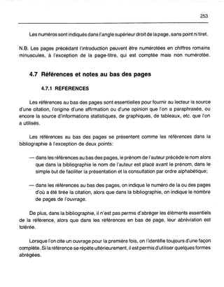 253
Les numéros sont indiqués dans l'angle supérieur droit de la page, sans point ni tiret.
N.B. Les pages précédant l'introduction peuvent être numérotées en chiffres romains
minuscules, à l'exception de la page-titre, qui est comptée mais non numérotée.
4.7 Références et notes au bas des pages
4.7.1 RÉFÉRENCES
Les références au bas des pages sont essentielles pour fournir au lecteur la source
d'une citation, l'origine d'une affirmation ou d'une opinion que l'on a paraphrasée, ou
encore la source d'informations statistiques, de graphiques, de tableaux, etc. que l'on
a utilisés.
Les références au bas des pages se présentent comme les références dans la
bibliographie à l'exception de deux points:
- dans les références au bas des pages, le prénom de l'auteur précède le nom alors
que dans la bibliographie le nom de l'auteur est placé avant le prénom, dans le
simple but de faciliter la présentation et la consultation par ordre alphabétique;
- dans les références au bas des pages, on indique le numéro de la ou des pages
d'où a été tirée la citation, alors que dans la bibliographie, on indique le nombre
de pages de l'ouvrage.
De plus, dans la bibliographie, il n'est pas permis d'abréger les éléments essentiels
de la référence, alors que dans les références en bas de page, leur abréviation est
tolérée.
Lorsque l'on cite un ouvrage pour la première fois, on l'identifie toujours d'une façon
complète. Si la référence se répète ultérieurement, il est permis d'utiliser quelques formes
abrégées.
 