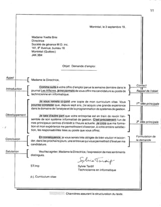 Appel
Introduction
Montréal, le 3 septembre 19..
Madame Yvette Brie
Directrice
Société de gérance M.O. inc.
141, 8e Avenue, bureau 16
Montréal (Québec)
J4K 3B4
Objet: Demande d'emploi
Madame la Directrice,
W§fflm~~MIWàvotre offre d'emploi parue la semaine dernière dans le
joumal Les Affaires, j~m~p~nMti;de vous offrir ma candidature au poste de
technicienne en informatique.
q~W9~~i~m~~$ÇHqjhJune copie de mon curriculum vitae. Vous
P8@~*P9rW#~~t que, depuis sept ans, j'ai acquis une grande expérience
dans le domaine de l'analyse et de la programmation de systèmes de gestion.
11
] Contact
Il
]"'rd, l'obi"
1re idée principale
Développement
Conclusion
sembl:~:~~~~~;f:!:r~~ur~:~i~:~~t~:;:~~.eç~;;#t;~§~~~tli,~~e~~
mes principaux centres d'intérêt à l'heure actuelle.q~q@§quema forma-
tionet mon expérience me permettraient d'exercer, à votre entière satisfac-
tion, les responsabilités liées au poste que vous offrez.
I!tJi®hijigy~riÇ~,je vous serais très obligée de bién vouloir m'accor-
der, dallsles prochains jours, une entrevue qui vous permettrait d'évaluerma
candidature.
Veuillez agréer, Madame la Directrice, l'expression de mes sentiments
distingués.
<!' idée principale
Formulation de
la demande
ST/mp
p.j. Curriculum vitae
~~~
Sylvie Tardif
Technicienne en informatique
n>/hh/hhi Charnières assurant la structuration du texte.
 
