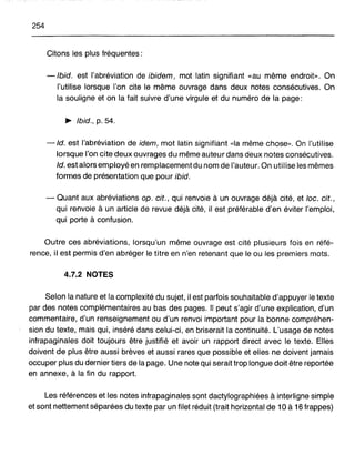 254
Citons les plus fréquentes:
-Ibid. est l'abréviation de ibidem, mot latin signifiant «au même endroit». On
l'utilise lorsque l'on cite le même ouvrage dans deux notes consécutives. On
la souligne et on la fait suivre d'une virgule et du numéro de la page:
~ Ibid., p. 54.
-Id. est l'abréviation de idem, mot latin signifiant «la même chose». On l'utilise
lorsque l'on cite deux ouvrages du même auteur dans deux notes consécutives.
Id. est alors employé en remplacement du nom de l'auteur. On utilise les mêmes
formes de présentation que pour ibid.
- Quant aux abréviations op. cit., qui renvoie à un ouvrage déjà cité, et loc. cit.,
qui renvoie à un article de revue déjà cité, il est préférable d'en éviter l'emploi,
qui porte à confusion.
Outre ces abréviations, lorsqu'un même ouvrage est cité plusieurs fois en réfé-
rence, il est permis d'en abréger le titre en n'en retenant que le ou les premiers mots.
4.7.2 NOTES
Selon la nature et la complexité du sujet, il est parfois souhaitable d'appuyer le texte
par des notes complémentaires au bas des pages. Il peut s'agir d'une explication, d'un
commentaire, d'un renseignement ou d'un renvoi important pour la bonne compréhen-
sion du texte, mais qui, inséré dans celui-ci, en briserait la continuité. L'usage de notes
infrapaginales doit toujours être justifié et avoir un rapport direct avec le texte. Elles
doivent de plus être aussi brèves et aussi rares que possible et elles ne doivent jamais
occuper plus du dernier tiers de la page. Une note qui serait trop longue doit être reportée
en annexe, à la fin du rapport.
Les références et les notes infrapaginales sont dactylographiées à interligne simple
et sont nettement séparées du texte par un filet réduit (trait horizontal de 10 à 16 frappes)
 