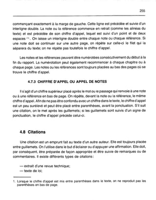 255
commençant exactement à la marge de gauche. Cette ligne est précédée et suivie d'un
interligne double. La note ou la référence commence en retrait (comme les alinéas du
texte) et est précédée de son chiffre d'appel, lequel est suivi d'un point et de deux
espaces (1). On laisse un interligne double entre chaque note ou chaque référence. Si
une note doit se continuer sur une autre page, on répète sur celle-ci le filet qui la
séparera du texte; on ne répète pas toutefois le chiffre d'appel.
Les notes et les références peuvent être numérotées consécutivement du début à la
fin du rapport. La numérotation peut également recommencer à chaque chapitre ou à
chaque page. Les notes ou les références sont toujours placées au bas des pages où se
trouve le chiffre d'appel.
4.7.3 CHIFFRE D'APPEL OU APPEL DE NOTES
Il s'agit d'un chiffre supérieur placé après le mot ou le passage qui renvoie àune note
ou à une référence en bas de page. On répète, devant la note ou la référence, le même
chiffre d'appel. Afin de ne pas être confondu avec un chiffre dans le texte, le chiffre d'appel
est un peu surélevé et peut être placé entre parenthèses, avant la ponctuation. S'il suit
une citation, on le met après les guillemets; si les guillemets sont suivis d'un signe de
ponctuation, le chiffre d'appel précède celui-ci.
4.8 Citations
Une citation est un emprunt fait au texte d'un autre auteur. Elle est toujours placée
entre guillemets. On l'utilise dans le but d'éclairer ou d'appuyer une affirmation. Elle doit,
par conséquent, être préparée de façon appropriée et être suivie de remarques ou de
commentaires. Il existe différents types de citations:
- extrait d'une revue technique;
- texte de loi;
1. Lorsque le chiffre d'appel est mis entre parenthèses dans le texte, on ne reproduit pas les
parenthèses en bas de page.
 