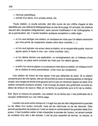 256
- formule scientifique;
- extrait d'un devis, d'un procès-verbal, etc.
Toute citation, si courte soit-elle, doit être suivie de son chiffre d'appel et être
identifiée par une référence bibliographique au bas de la page. En principe, les citations
doivent être recopiées intégralement, sans aucune modification ni de l'orthographe, ni
de la ponctuation, etc. Il existe toutefois quelques exceptions à cette règle:
- si l'on veut abréger une citation, on remplace les mots que l'on désire retrancher
par trois points de suspension placés entre deux crochets: [...];
- si l'on veut signaler une erreur dans la citation, on la recopie telle quelle, mais on
ajoute après la faute le mot «sic» entre crochets: [sic];
- si l'on désire donner une explication, un renseignement, etc. à l'intérieur d'une
citation, on place entre crochets les mots que l'on désire ajouter;
- si enfin l'on veut souligner un ou plusieurs mots dans la citation, on indique à la fin
de la citation et entre parenthèses: (c'est nous qui soulignons).
Une citation de moins de trois lignes n'est pas détachée du texte. Si la citation
comporte plus de trois lignes, elle est retranchée du texte et dactylographiée à interligne
simple: ses marges de droite et de gauche sont un peu en retrait par rapport au texte. Si la
citation comporte plusieurs alinéas, il est d'usage de placer des guillemets ouvrants au
début de chacun de ceux-ci. Mais on ne ferme les guillemets qu'à la fin de la citation.
N.B. Dans la mesure du possible, une citation ne se divise pas: il est préférable de la
recopier entièrement sur une même page.
Il existe une autre sorte d'emprunt: il s'agit non pas de citer intégralement la pensée
ou les idées d'un auteur consulté, mais de les reformuler ou de les résumer. Cela
permet quelquefois de préserver l'unité du texte en schématisant les grandes idées d'un
auteur. Il faut toutefois veiller à bien interpréter la pensée de l'auteur, en tenant compte
du contexte d'où elle a été extraite. Il est de plus essentiel de donner, ici encore, la
 