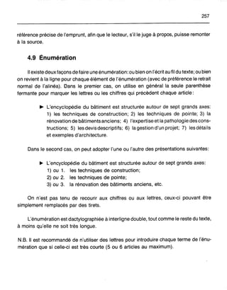 257
référence précise de l'emprunt, afin que le lecteur, s'il le juge à propos, puisse remonter
à la source.
4.9 Énumération
Il existe deux façons de faire une énumération: ou bien on l'écrit au fil du texte; ou bien
on revient à la ligne pour chaque élément de l'énumération (avec de préférence le retrait
normal de l'alinéa). Dans le premier cas, on utilise en général la seule parenthèse
fermante pour marquer les lettres ou les chiffres qui précèdent chaque article:
~ L'encyclopédie du bâtiment est structurée autour de sept grands axes:
1) les techniques de construction; 2) les techniques de pointe; 3) la
rénovation de bâtiments anciens; 4) l'expertise et la pathologie des cons-
tructions; 5) les devis descriptifs; 6) la gestion d'un projet; 7) les détails
et exemples d'architecture.
Dans le second cas, on peut adopter l'une ou l'autre des présentations suivantes:
~ L'encyclopédie du bâtiment est structurée autour de sept grands axes:
1) ou 1. les techniques de construction;
2) ou 2. les techniques de pointe;
3) ou 3. la rénovation des bâtiments anciens, etc.
On n'est pas tenu de recourir aux chiffres ou aux lettres, ceux-ci pouvant être
simplement remplacés par des tirets.
L'énumération est dactylographiée à interligne double, tout comme le reste du texte,
à moins qu'elle ne soit très longue.
N.B. Il est recommandé de n'utiliser des lettres pour introduire chaque terme de l'énu-
mération que si celle-ci est très courte (5 ou 6 articles au maximum).
 