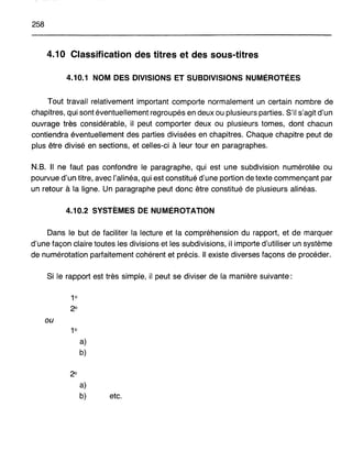 258
4.10 Classification des titres et des sous-titres
4.10.1 NOM DES DIVISIONS ET SUBDIVISIONS NUMÉROTÉES
Tout travail relativement important comporte normalement un certain nombre de
chapitres, qui sont éventuellement regroupés en deux ou plusieurs parties. S'il s'agit d'un
ouvrage très considérable, il peut comporter deux ou plusieurs tomes, dont chacun
contiendra éventuellement des parties divisées en chapitres. Chaque chapitre peut de
plus être divisé en sections, et celles-ci à leur tour en paragraphes.
N.B. Il ne faut pas confondre le paragraphe, qui est une subdivision numérotée ou
pourvue d'un titre, avec l'alinéa, qui est constitué d'une portion de texte commençant par
un retour à la ligne. Un paragraphe peut donc être constitué de plusieurs alinéas.
4.10.2 SYSTÈMES DE NUMÉROTATION
Dans le but de faciliter la lecture et la compréhension du rapport, et de marquer
d'une façon claire toutes les divisions et les subdivisions, il importe d'utiliser un système
de numérotation parfaitement cohérent et précis. Il existe diverses façons de procéder.
Si le rapport est très simple, il peut se diviser de la manière suivante:
1°
2°
ou
1°
a)
b)
2°
a)
b) etc.
 