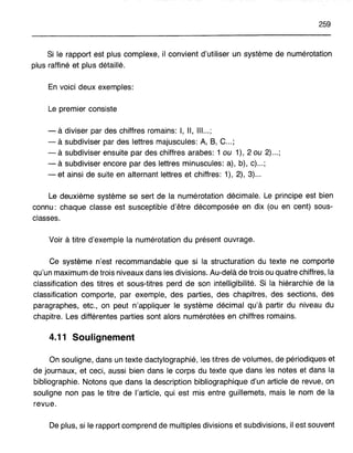 259
Si le rapport est plus complexe, il convient d'utiliser un système de numérotation
plus raffiné et plus détaillé.
En voici deux exemples:
Le premier consiste
- à diviser par des chiffres romains: l, Il, III...;
- à subdiviser par des lettres majuscules: A, B, C... ;
- à subdiviser ensuite par des chiffres arabes: 1 ou 1), 2 ou 2) ... ;
- à subdiviser encore par des lettres minuscules: a), b), c) ;
- et ainsi de suite en alternant lettres et chiffres: 1), 2), 3) ..
Le deuxième système se sert de la numérotation décimale. Le principe est bien
connu: chaque classe est susceptible d'être décomposée en dix (ou en cent) sous-
classes.
Voir à titre d'exemple la numérotation du présent ouvrage.
Ce système n'est recommandable que si la structuration du texte ne comporte
qu'un maximum de trois niveaux dans les divisions. Au-delà de trois ou quatre chiffres, la
classification des titres et sous-titres perd de son intelligibilité. Si la hiérarchie de la
classification comporte, par exemple, des parties, des chapitres, des sections, des
paragraphes, etc., on peut n'appliquer le système décimal qu'à partir du niveau du
chapitre. Les différentes parties sont alors numérotées en chiffres romains.
4.11 Soulignement
On souligne, dans un texte dactylographié, les titres de volumes, de périodiques et
de journaux, et ceci, aussi bien dans le corps du texte que dans les notes et dans la
bibliographie. Notons que dans la description bibliographique d'un article de revue, on
souligne non pas le titre de l'article, qui est mis entre guillemets, mais le nom de la
revue.
De plus, si le rapport comprend de multiples divisions et subdivisions, il est souvent
 